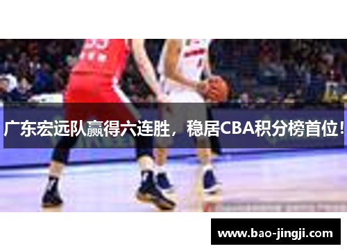 广东宏远队赢得六连胜，稳居CBA积分榜首位！